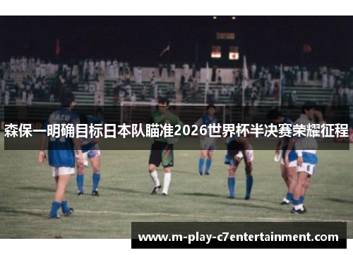 森保一明确目标日本队瞄准2026世界杯半决赛荣耀征程