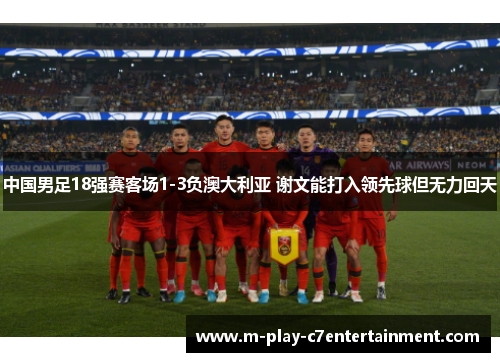 中国男足18强赛客场1-3负澳大利亚 谢文能打入领先球但无力回天 中国男足18强赛客场1-3负澳大利亚 谢文能打入领先球但无力回天