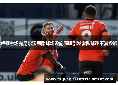 卢顿主场克尼尔沃思路球场设施简陋引发客队球迷不满投诉 卢顿主场克尼尔沃思路球场设施简陋引发客队球迷不满投诉