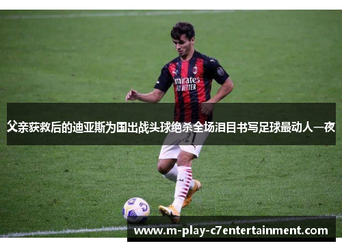 父亲获救后的迪亚斯为国出战头球绝杀全场泪目书写足球最动人一夜