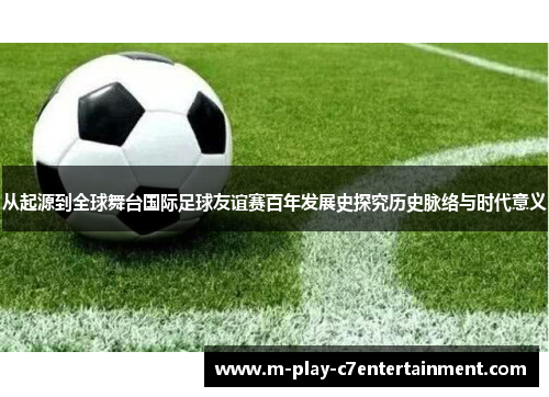 从起源到全球舞台国际足球友谊赛百年发展史探究历史脉络与时代意义 从起源到全球舞台国际足球友谊赛百年发展史探究历史脉络与时代意义