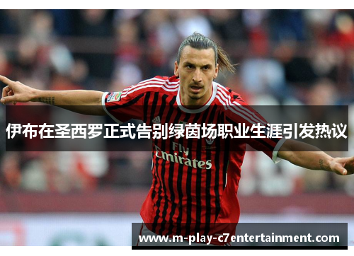 伊布在圣西罗正式告别绿茵场职业生涯引发热议 伊布在圣西罗正式告别绿茵场职业生涯引发热议